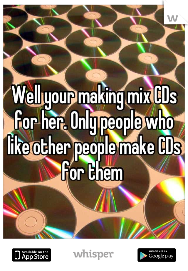 Well your making mix CDs for her. Only people who like other people make CDs for them 