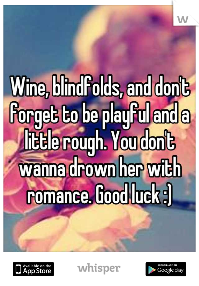 Wine, blindfolds, and don't forget to be playful and a little rough. You don't wanna drown her with romance. Good luck :)