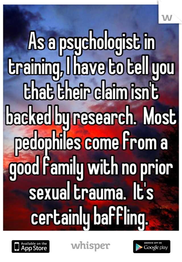 As a psychologist in training, I have to tell you that their claim isn't backed by research.  Most pedophiles come from a good family with no prior sexual trauma.  It's certainly baffling. 