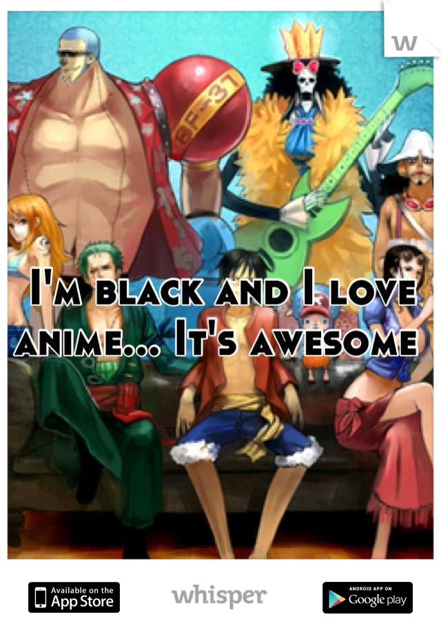 I'm black and I love anime... It's awesome 