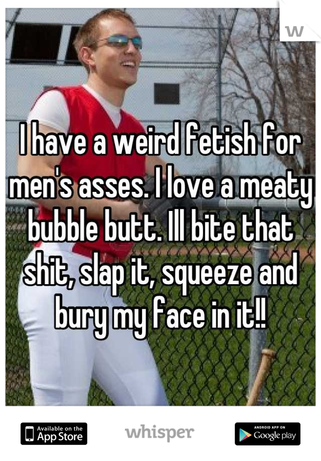 I have a weird fetish for men's asses. I love a meaty bubble butt. Ill bite that shit, slap it, squeeze and bury my face in it!!