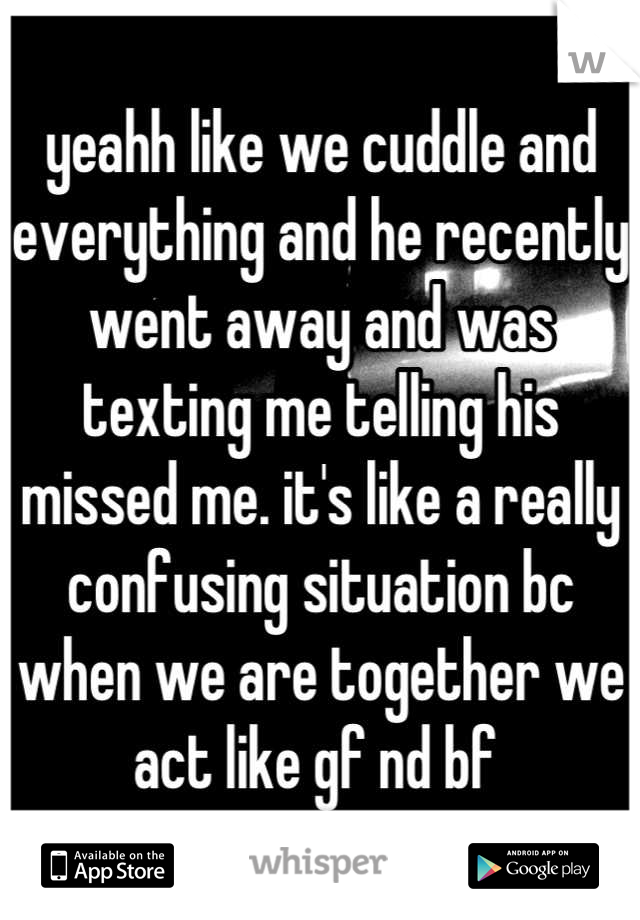yeahh like we cuddle and everything and he recently went away and was texting me telling his missed me. it's like a really confusing situation bc when we are together we act like gf nd bf 