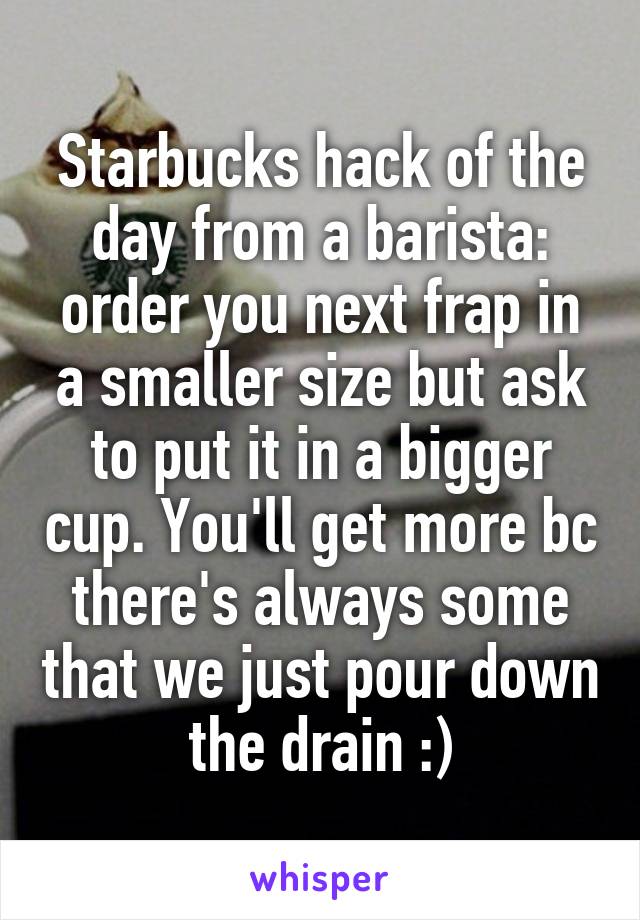 Starbucks hack of the day from a barista: order you next frap in a smaller size but ask to put it in a bigger cup. You'll get more bc there's always some that we just pour down the drain :)