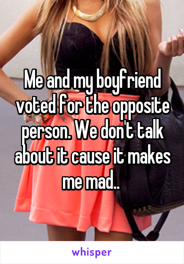 Me and my boyfriend voted for the opposite person. We don't talk about it cause it makes me mad.. 