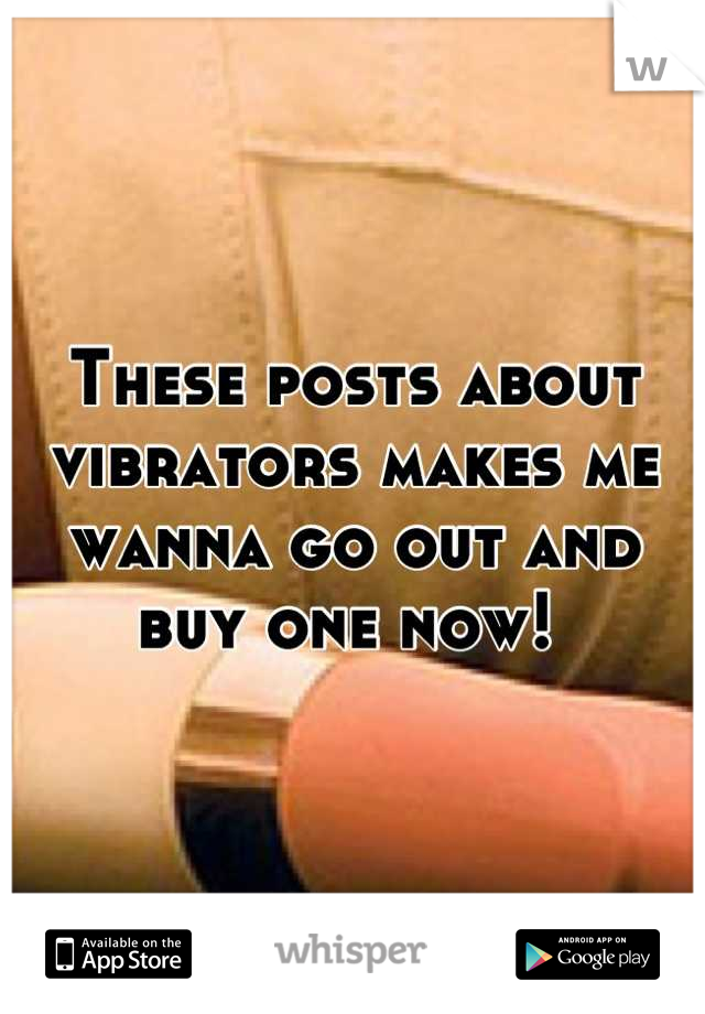 These posts about vibrators makes me wanna go out and buy one now! 