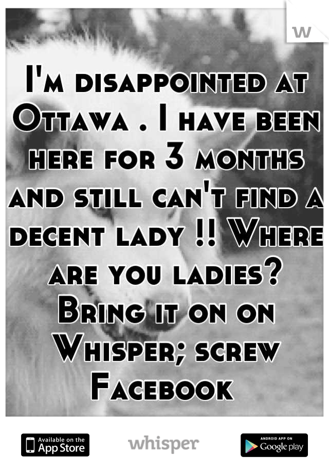 I'm disappointed at Ottawa . I have been here for 3 months and still can't find a decent lady !! Where are you ladies? Bring it on on Whisper; screw Facebook 