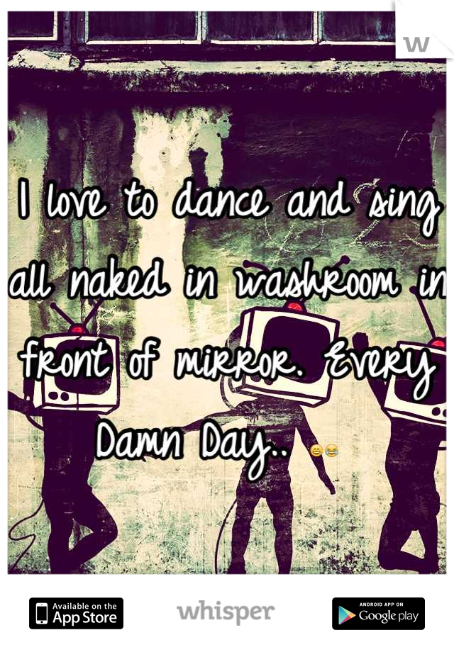 I love to dance and sing all naked in washroom in front of mirror. Every Damn Day.. 😄😂 