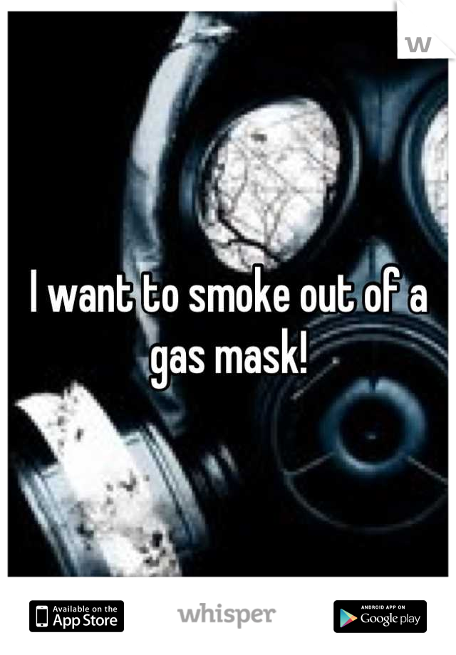 I want to smoke out of a gas mask!