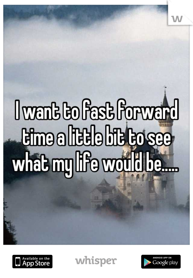 I want to fast forward time a little bit to see what my life would be..... 