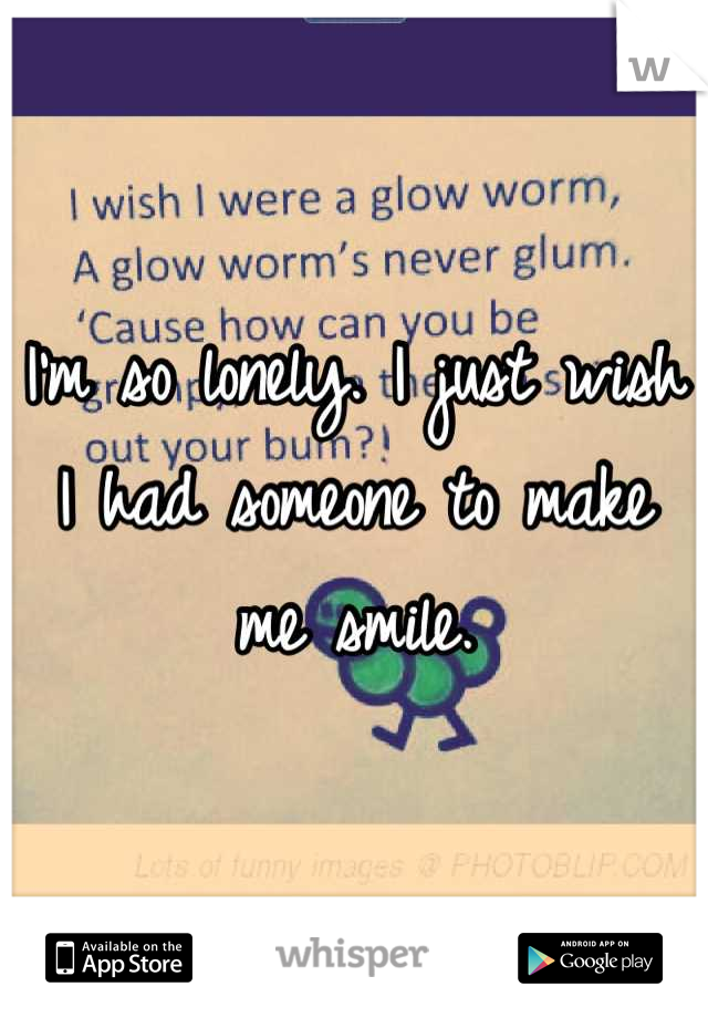 I'm so lonely. I just wish I had someone to make me smile.
