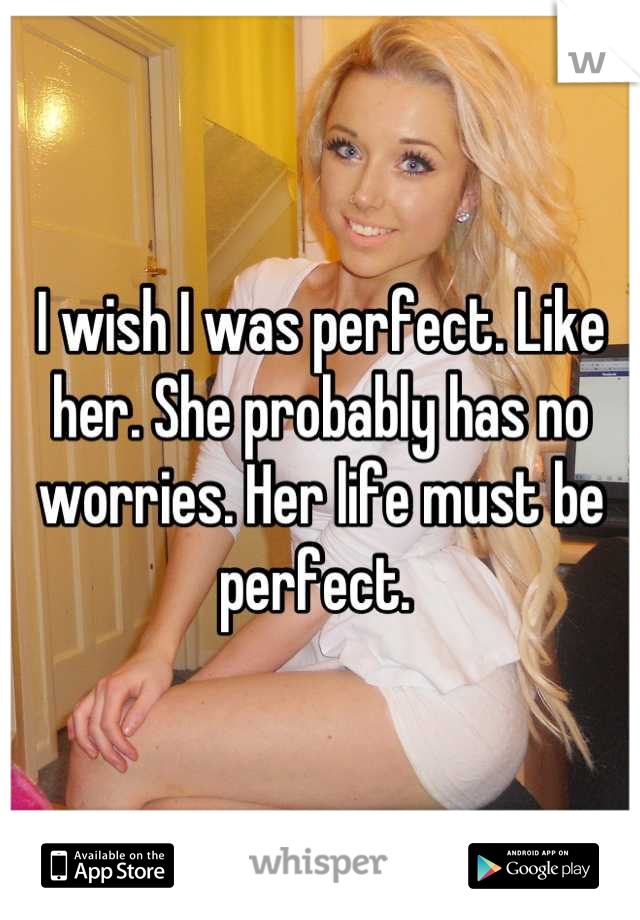 I wish I was perfect. Like her. She probably has no worries. Her life must be perfect. 