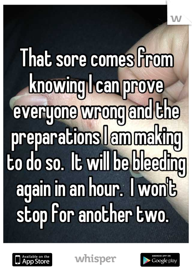 That sore comes from knowing I can prove everyone wrong and the preparations I am making to do so.  It will be bleeding again in an hour.  I won't stop for another two.  