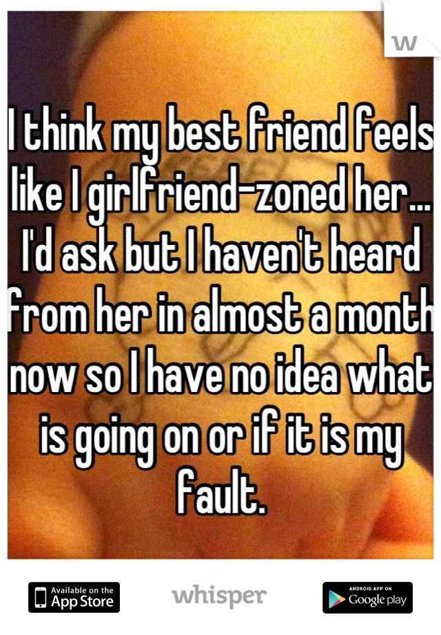 I think my best friend feels like I girlfriend-zoned her...
I'd ask but I haven't heard from her in almost a month now so I have no idea what is going on or if it is my fault.