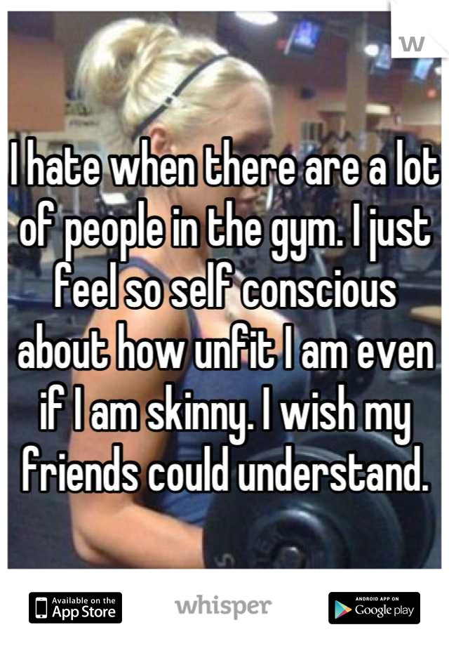 I hate when there are a lot of people in the gym. I just feel so self conscious about how unfit I am even if I am skinny. I wish my friends could understand.