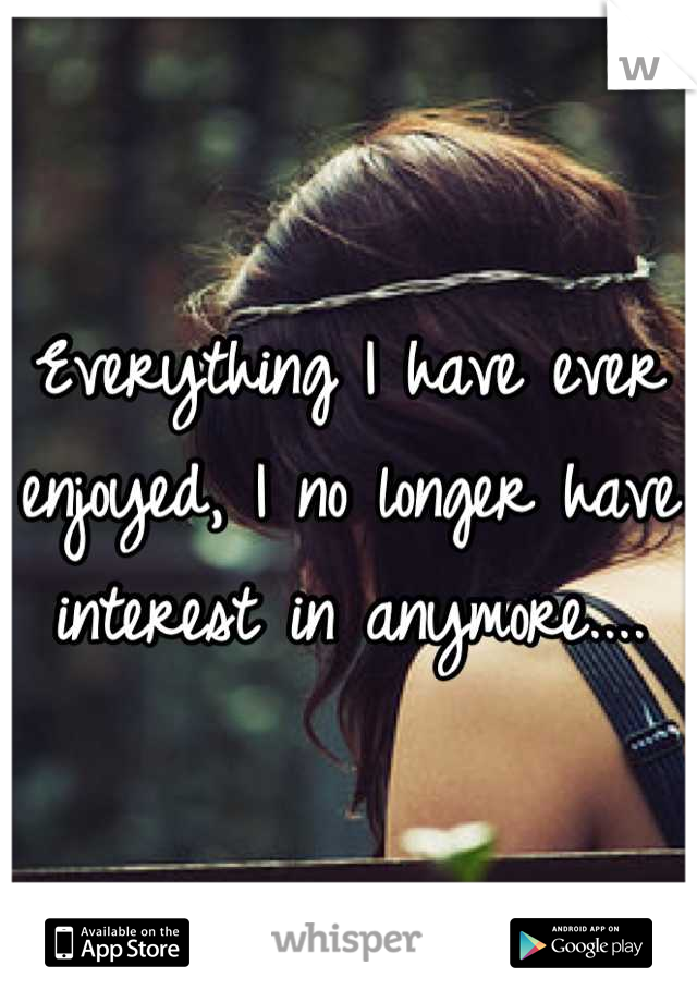 Everything I have ever enjoyed, I no longer have interest in anymore....