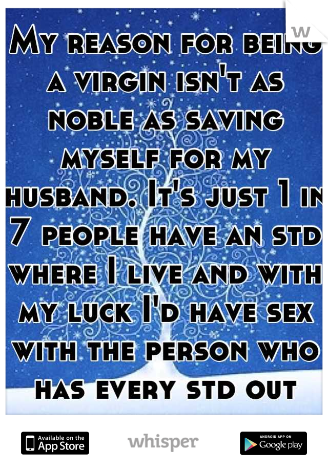 My reason for being a virgin isn't as noble as saving myself for my husband. It's just 1 in 7 people have an std where I live and with my luck I'd have sex with the person who has every std out there.
