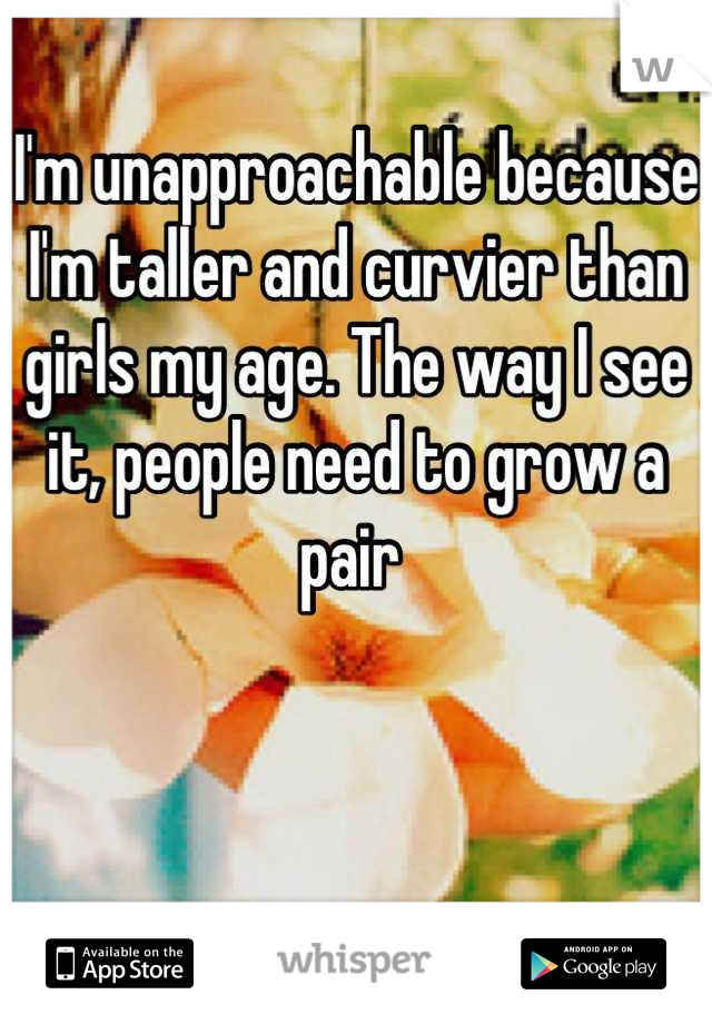 I'm unapproachable because I'm taller and curvier than girls my age. The way I see it, people need to grow a pair 
