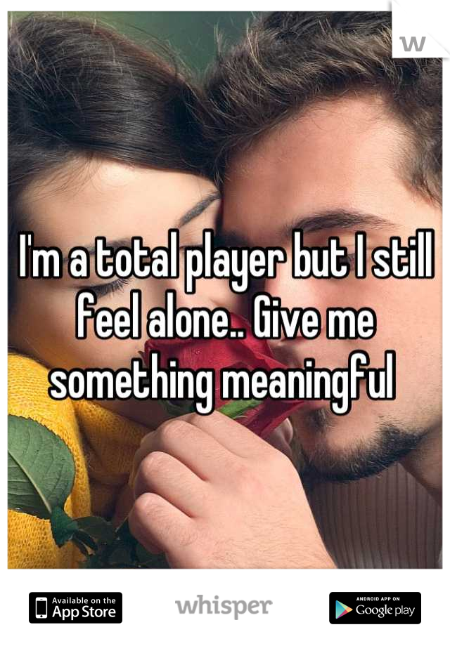 I'm a total player but I still feel alone.. Give me something meaningful 