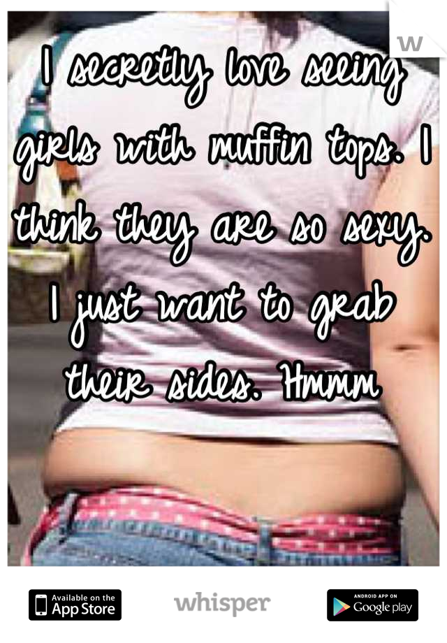 I secretly love seeing girls with muffin tops. I think they are so sexy. I just want to grab their sides. Hmmm