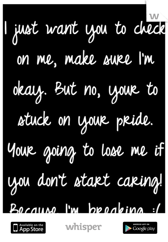 I just want you to check on me, make sure I'm okay. But no, your to stuck on your pride. Your going to lose me if you don't start caring! Because I'm breaking :(