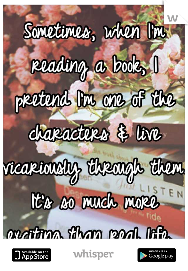 Sometimes, when I'm reading a book, I pretend I'm one of the characters & live vicariously through them. It's so much more exciting than real life. 