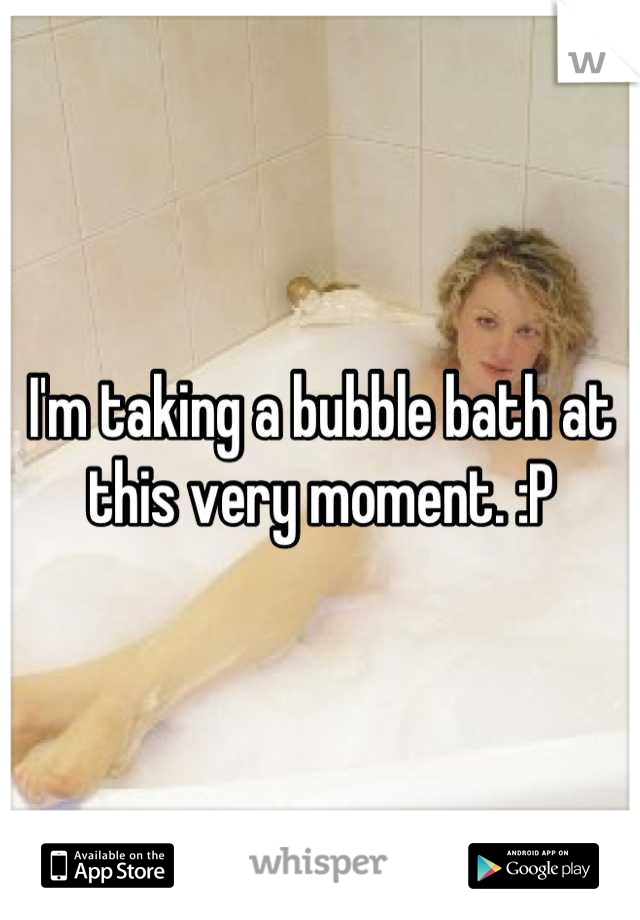 I'm taking a bubble bath at this very moment. :P