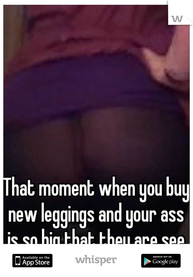 That moment when you buy new leggings and your ass is so big that they are see through "Fuuuhhhhck".