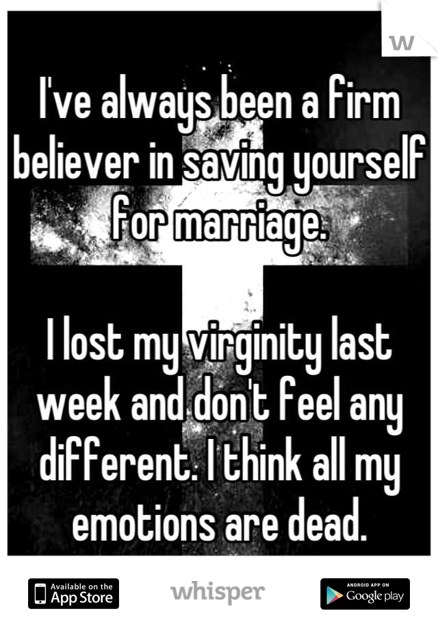 I've always been a firm believer in saving yourself for marriage. 

I lost my virginity last week and don't feel any different. I think all my emotions are dead.