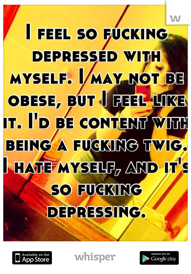 I feel so fucking depressed with myself. I may not be obese, but I feel like it. I'd be content with being a fucking twig. I hate myself, and it's so fucking depressing.