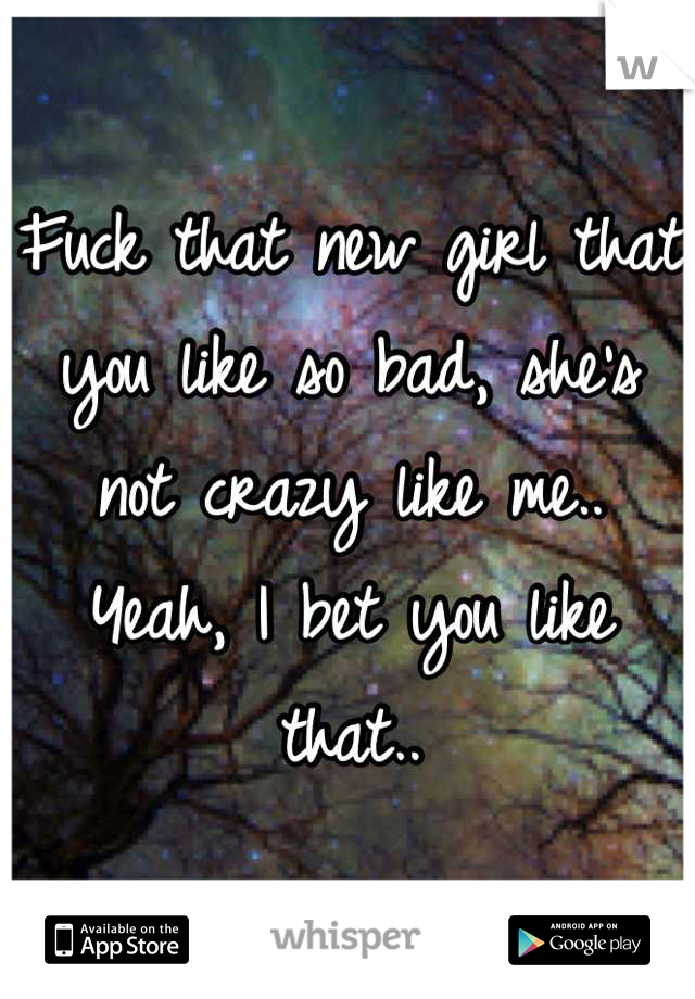 Fuck that new girl that you like so bad, she's not crazy like me.. Yeah, I bet you like that..