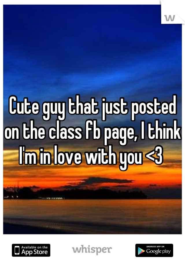 Cute guy that just posted on the class fb page, I think I'm in love with you <3 