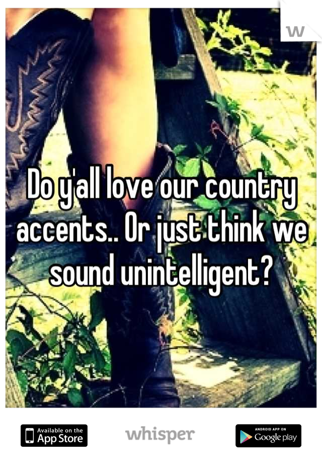 Do y'all love our country accents.. Or just think we sound unintelligent?