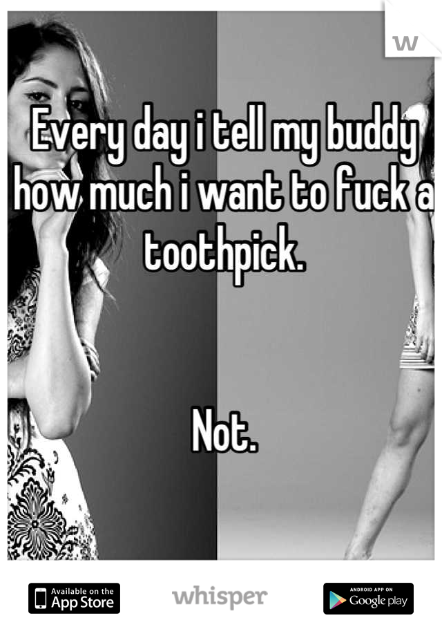 Every day i tell my buddy how much i want to fuck a toothpick. 


Not.