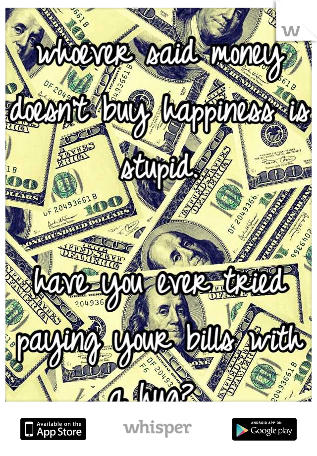 whoever said money doesn't buy happiness is stupid.

have you ever tried paying your bills with a hug? 