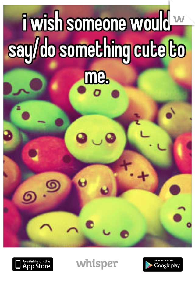 i wish someone would say/do something cute to me.