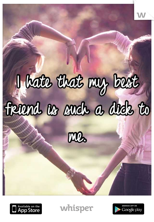 I hate that my best friend is such a dick to me.