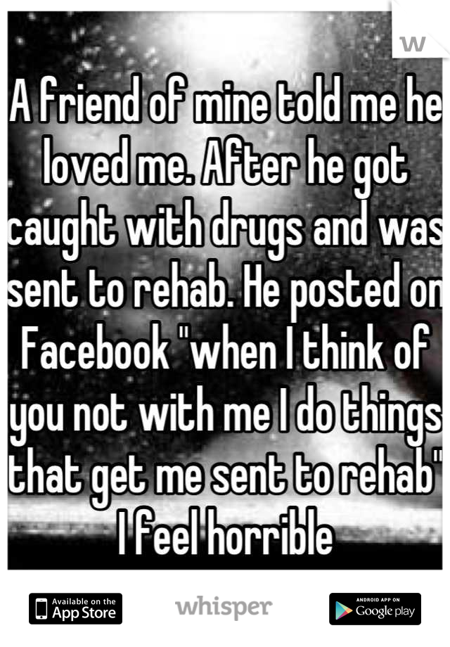 A friend of mine told me he loved me. After he got caught with drugs and was sent to rehab. He posted on Facebook "when I think of you not with me I do things that get me sent to rehab"
I feel horrible