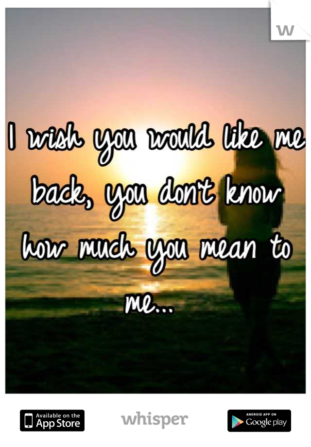 I wish you would like me back, you don't know how much you mean to me... 
