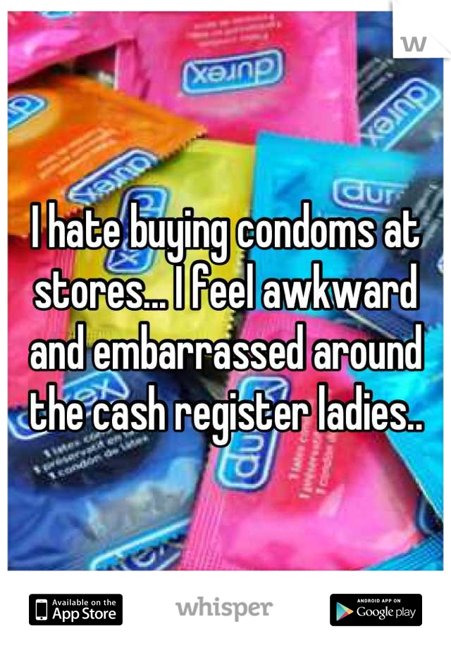 I hate buying condoms at stores... I feel awkward and embarrassed around the cash register ladies..