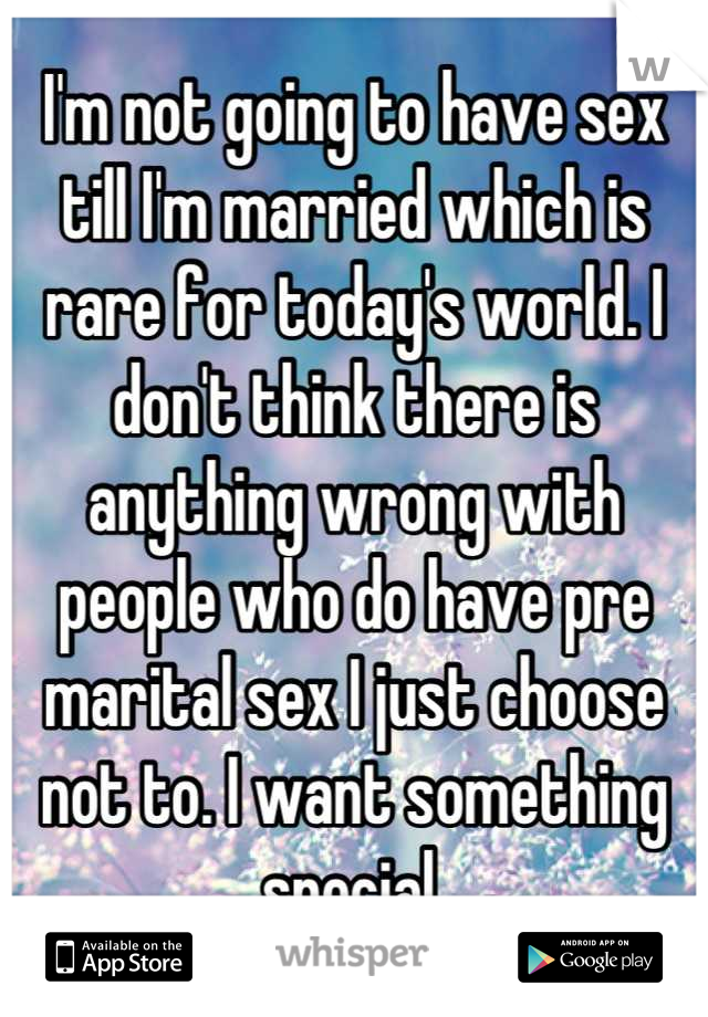 I'm not going to have sex till I'm married which is rare for today's world. I don't think there is anything wrong with people who do have pre marital sex I just choose not to. I want something special.
