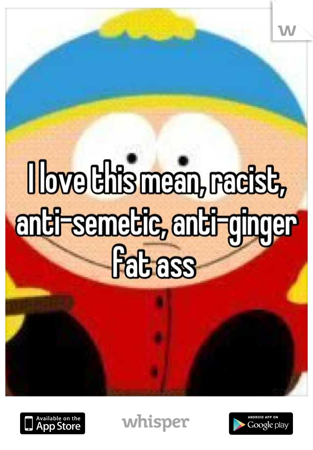 I love this mean, racist, anti-semetic, anti-ginger fat ass 