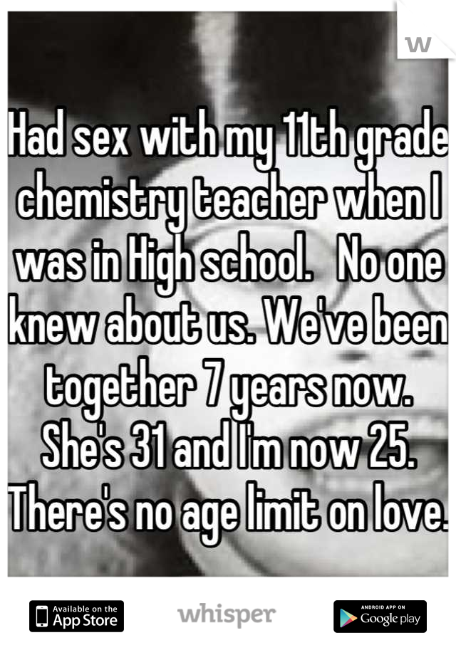 Had sex with my 11th grade chemistry teacher when I was in High school.   No one knew about us. We've been together 7 years now. She's 31 and I'm now 25. There's no age limit on love.