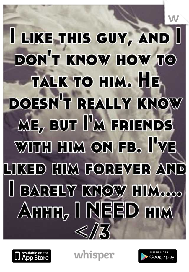 I like this guy, and I don't know how to talk to him. He doesn't really know me, but I'm friends with him on fb. I've liked him forever and I barely know him.... Ahhh, I NEED him </3 