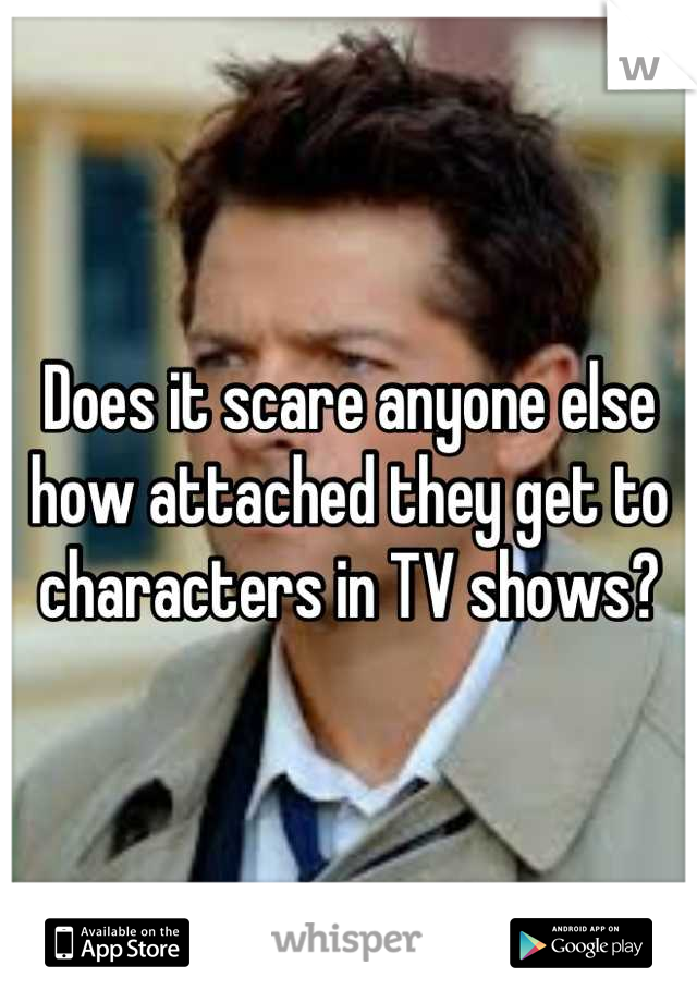 Does it scare anyone else how attached they get to characters in TV shows?