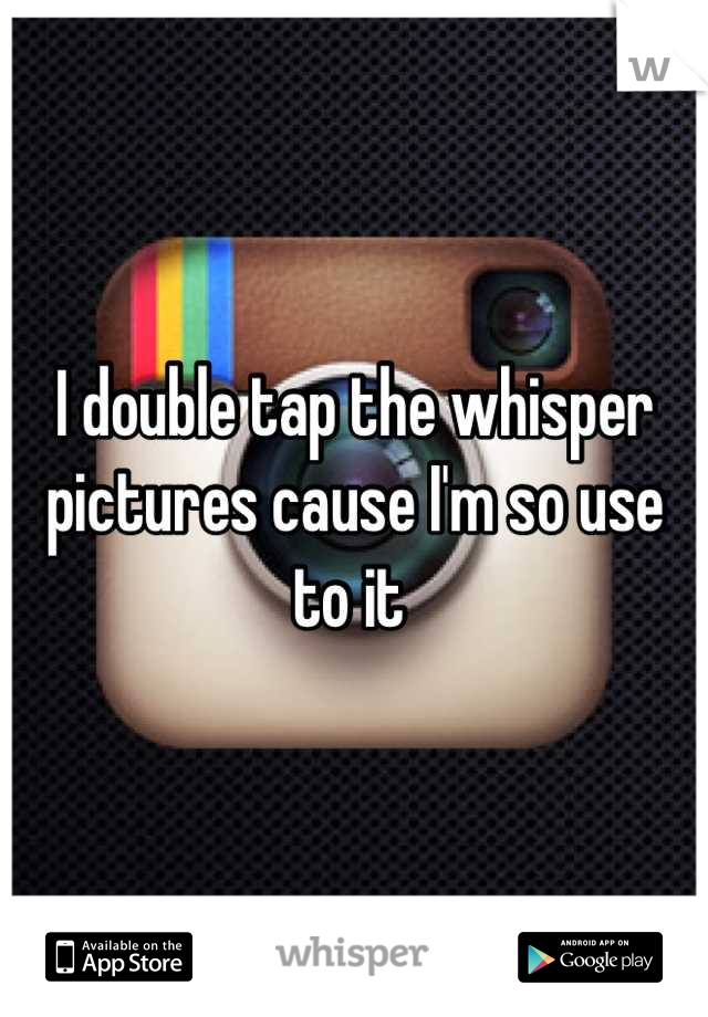 I double tap the whisper pictures cause I'm so use to it 