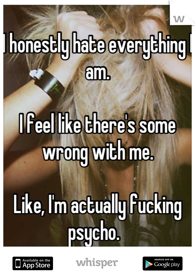 I honestly hate everything I am. 

I feel like there's some wrong with me.

Like, I'm actually fucking psycho.  