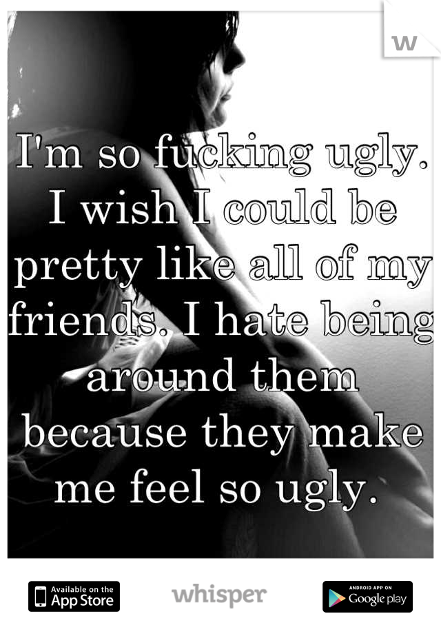 I'm so fucking ugly. 
I wish I could be pretty like all of my friends. I hate being around them because they make me feel so ugly. 