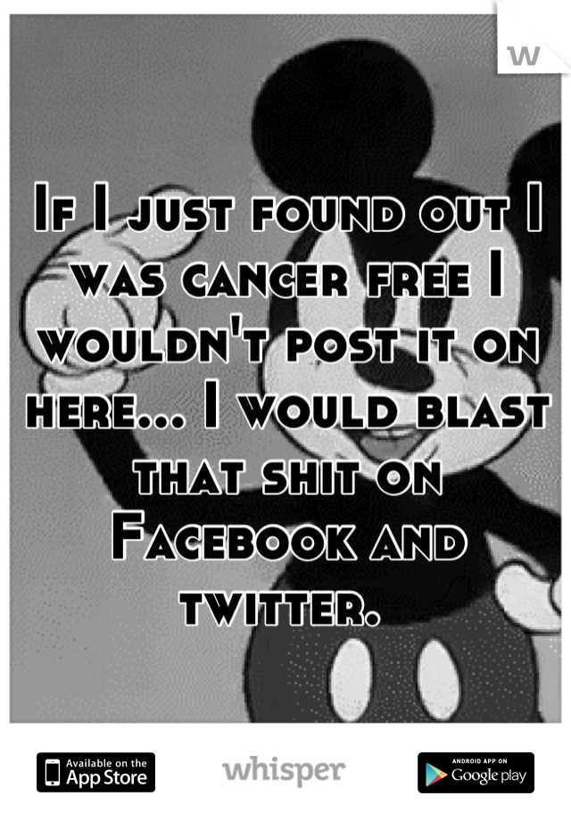 If I just found out I was cancer free I wouldn't post it on here... I would blast that shit on Facebook and twitter. 