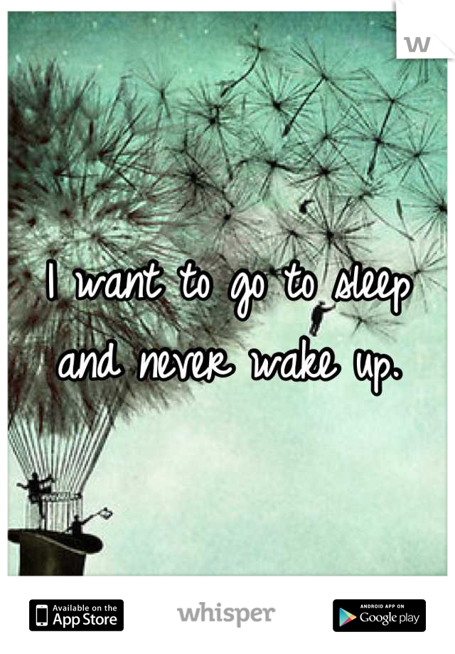 I want to go to sleep and never wake up.