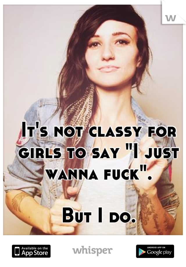 It's not classy for girls to say "I just wanna fuck". 

But I do.